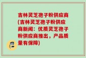 吉林灵芝孢子粉供应商(吉林灵芝孢子粉供应商新闻：优质灵芝孢子粉供应商推出，产品质量有保障)