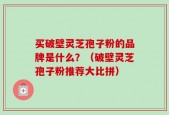 买破壁灵芝孢子粉的品牌是什么？（破壁灵芝孢子粉推荐大比拼）