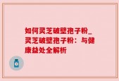 如何灵芝破壁孢子粉_灵芝破壁孢子粉：与健康益处全解析