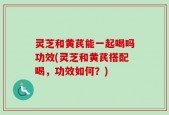 灵芝和黄芪能一起喝吗功效(灵芝和黄芪搭配喝，功效如何？)