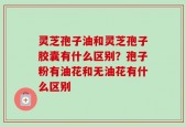 灵芝孢子油和灵芝孢子胶囊有什么区别？孢子粉有油花和无油花有什么区别
