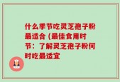 什么季节吃灵芝孢子粉最适合 (最佳食用时节：了解灵芝孢子粉何时吃最适宜