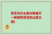 灵芝为什么很大味道不一样探究灵芝的口感之谜)