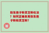 敖东孢子粉灵芝粉吃法？如何正确食用敖东孢子粉和灵芝粉？