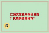 辽源灵芝孢子粉批发商？优质供应商推荐？