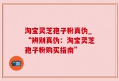 淘宝灵芝孢子粉真伪_“辨别真伪：淘宝灵芝孢子粉购买指南”