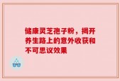 储康灵芝孢子粉，揭开养生路上的意外收获和不可思议效果
