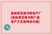 吉林灵芝孢子粉生产厂(吉林灵芝孢子粉厂商生产工艺及特点介绍)