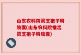 山东农科院灵芝孢子粉胶囊(山东农科院推出灵芝孢子粉胶囊)