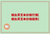 烟台灵芝米价格行情(烟台灵芝米价格趋势)