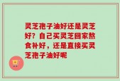 灵芝孢子油好还是灵芝好？自己买灵芝回家熬食补好，还是直接买灵芝孢子油好呢