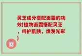 灵芝成分搭配面霜的功效(植物面霜搭配灵芝，呵护肌肤，焕发光彩)