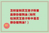 怎样鉴别灵芝孢子粉里面掺杂植物油 (如何检测灵芝孢子粉中是否掺杂植物油？)