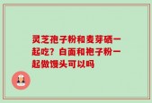 灵芝孢子粉和麦芽硒一起吃？白面和袍子粉一起做馒头可以吗