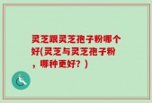 灵芝跟灵芝孢子粉哪个好(灵芝与灵芝孢子粉，哪种更好？)