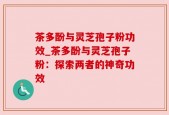 茶多酚与灵芝孢子粉功效_茶多酚与灵芝孢子粉：探索两者的神奇功效