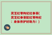 灵芝红枣枸杞红参茶(灵芝红参茶配红枣枸杞：身体养护好助力！)