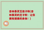 杏林泰灵芝孢子粉(杏林泰灵的芝子粉：让你拥有健康的身体！)