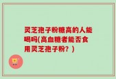 灵芝孢子粉糖高的人能喝吗(高血糖者能否食用灵芝孢子粉？)