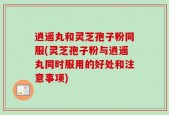 逍遥丸和灵芝孢子粉同服(灵芝孢子粉与逍遥丸同时服用的好处和注意事项)