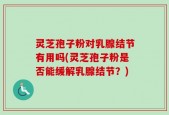 灵芝孢子粉对乳腺结节有用吗(灵芝孢子粉是否能缓解乳腺结节？)