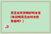 灵芝水天天喝好吗女生(每日喝灵芝水对女性有益吗？)