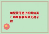 破壁灵芝孢子粉哪能买？哪里有收购灵芝孢子粉
