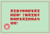 灵芝孢子粉和野生灵芝的区别？了解灵芝孢子粉和野生灵芝的特点与功效？