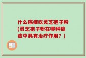 什么癌症吃灵芝孢子粉(灵芝孢子粉在哪种癌症中具有治疗作用？)