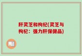 肝灵芝和枸杞(灵芝与枸杞：强力肝保健品)