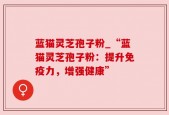 蓝猫灵芝孢子粉_“蓝猫灵芝孢子粉：提升免疫力，增强健康”