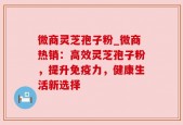微商灵芝孢子粉_微商热销：高效灵芝孢子粉，提升免疫力，健康生活新选择