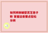 如何辨别破壁灵芝孢子粉 掌握这些要点轻松分辨