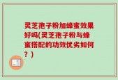 灵芝孢子粉加蜂蜜效果好吗(灵芝孢子粉与蜂蜜搭配的功效优劣如何？)