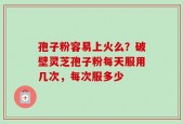孢子粉容易上火么？破壁灵芝孢子粉每天服用几次，每次服多少