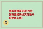 张薇直播灵芝孢子粉(张薇直播讲述灵芝孢子粉使用心得)