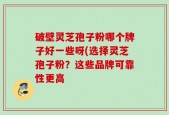 破壁灵芝孢子粉哪个牌子好一些呀(选择灵芝孢子粉？这些品牌可靠性更高