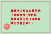 胃肠化生可以吃灵芝孢子油嘛女性 (女性可否食用灵芝孢子油对胃肠化生有影响？)