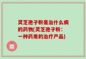 灵芝孢子粉是治什么病的药物(灵芝孢子粉：一种药用的治疗产品)