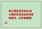 田七黄芪灵芝泡水(田七黄芪灵芝泡水的功效和做法，让你更健康)