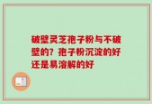破壁灵芝孢子粉与不破壁的？孢子粉沉淀的好还是易溶解的好