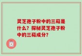 灵芝孢子粉中的三萜是什么？探秘灵芝孢子粉中的三萜成分？