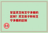 甘蓝灵芝和芝宁多糖的区别？灵芝孢子粉和芝宁多糖的区别