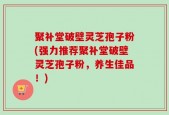 聚补堂破壁灵芝孢子粉(强力推荐聚补堂破壁灵芝孢子粉，养生佳品！)
