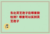 东北灵芝孢子在哪里做检测？哪里可以买到灵芝孢子