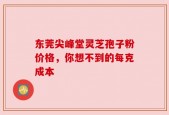 东莞尖峰堂灵芝孢子粉价格，你想不到的每克成本