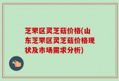 芝罘区灵芝菇价格(山东芝罘区灵芝菇价格现状及市场需求分析)