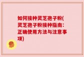 如何接种灵芝孢子粉(灵芝孢子粉接种指南：正确使用方法与注意事项)