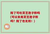 阳了可吃灵芝孢子粉吗(可以食用灵芝孢子粉吗？阳了也无妨！)