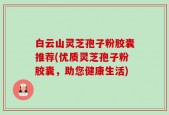 白云山灵芝孢子粉胶囊推荐(优质灵芝孢子粉胶囊，助您健康生活)